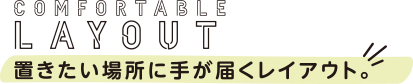 COMFORTABLE LAYOUT 置きたい場所に手が届くレイアウト。